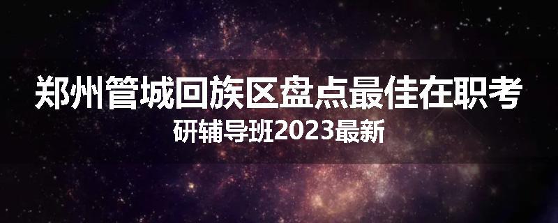 郑州管城回族区盘点最佳在职考研辅导班2023最新