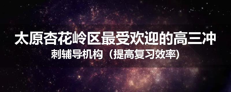太原杏花岭区最受欢迎的高三冲刺辅导机构（提高复习效率)