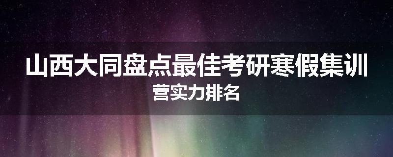山西大同盘点最佳考研寒假集训营实力排名
