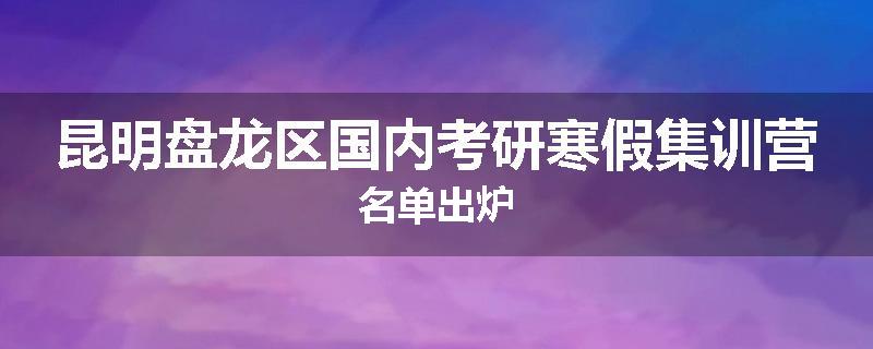 昆明盘龙区国内考研寒假集训营名单出炉