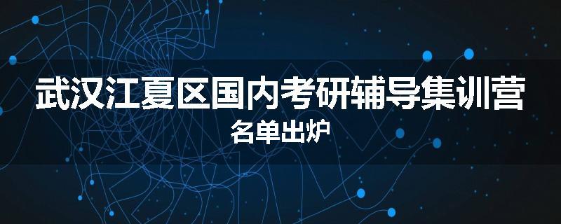 武汉江夏区国内考研辅导集训营名单出炉