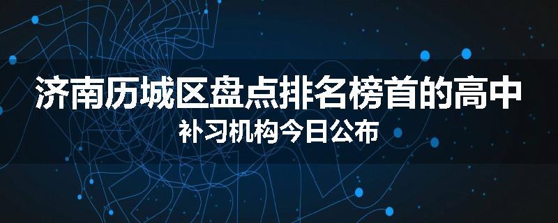 济南历城区盘点排名榜首的高中补习机构今日公布