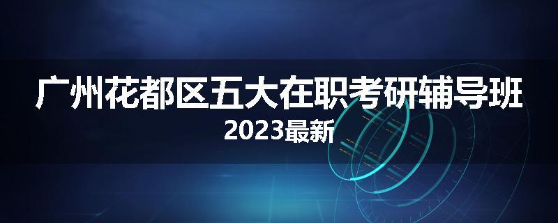 广州花都区五大在职考研辅导班2023最新