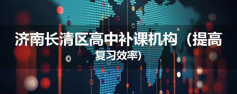 济南长清区高中补课机构（提高复习效率)