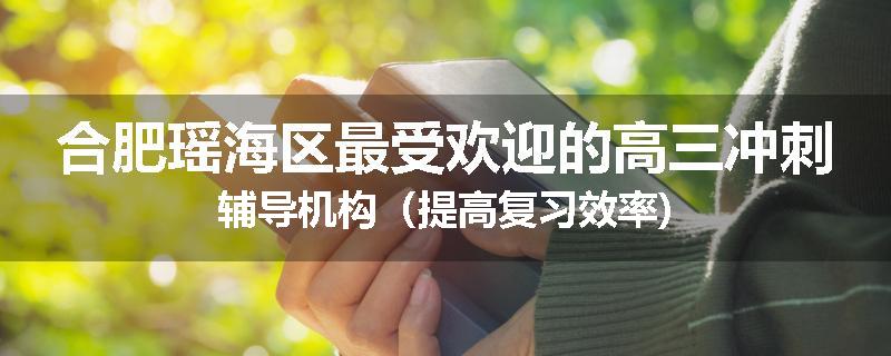 合肥瑶海区最受欢迎的高三冲刺辅导机构（提高复习效率)