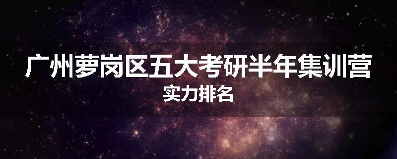 广州萝岗区五大考研半年集训营实力排名
