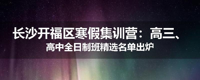 长沙开福区寒假集训营：高三、高中全日制班精选名单出炉