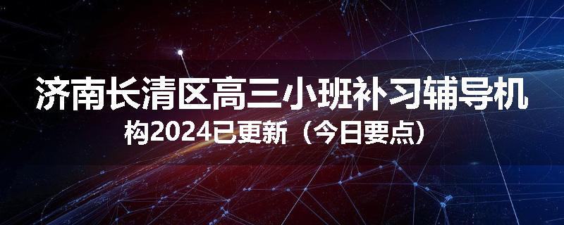 济南长清区高三小班补习辅导机构2024已更新（今日要点）