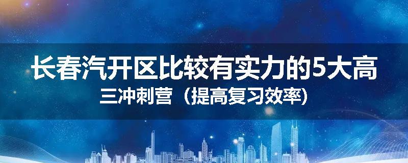 长春汽开区比较有实力的5大高三冲刺营（提高复习效率)