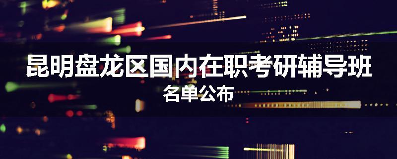 昆明盘龙区国内在职考研辅导班名单公布