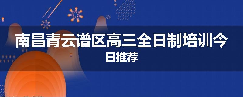 南昌青云谱区高三全日制培训今日推荐