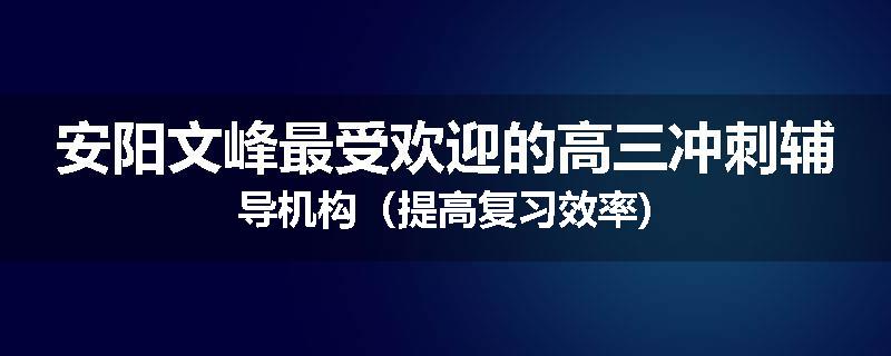 安阳文峰最受欢迎的高三冲刺辅导机构（提高复习效率)