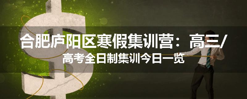 合肥庐阳区寒假集训营：高三/高考全日制集训今日一览