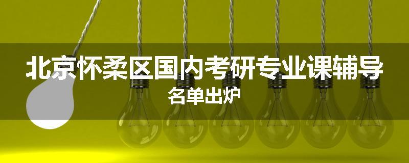 北京怀柔区国内考研专业课辅导名单出炉