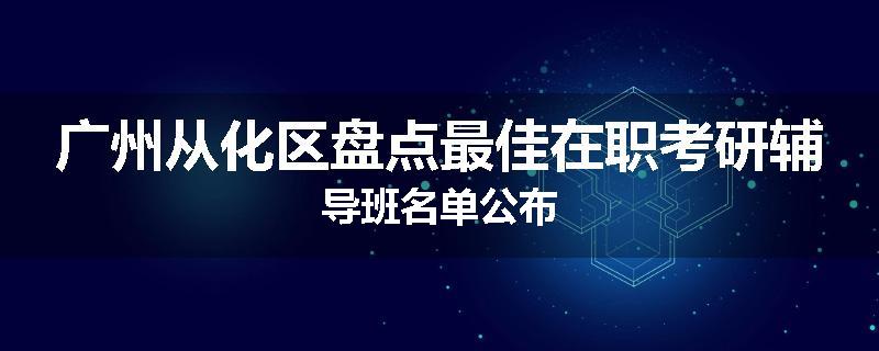 广州从化区盘点最佳在职考研辅导班名单公布
