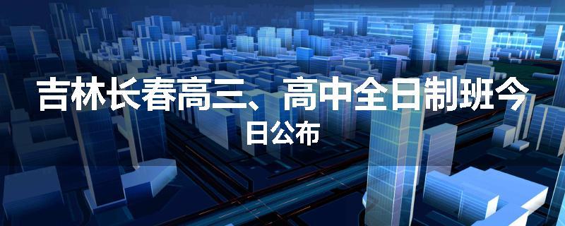 吉林长春高三、高中全日制班今日公布