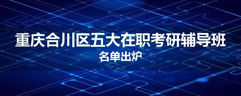 重庆合川区五大在职考研辅导班名单出炉
