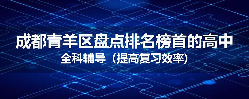 成都青羊区盘点排名榜首的高中全科辅导（提高复习效率)