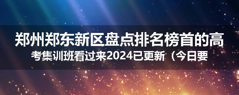 郑州郑东新区盘点排名榜首的高考集训班看过来2024已更新（今日要点）