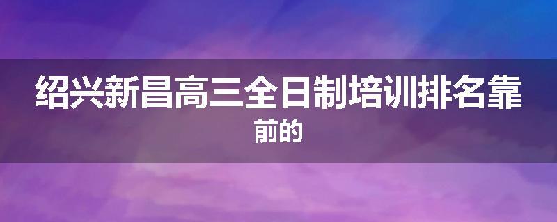 绍兴新昌高三全日制培训排名靠前的