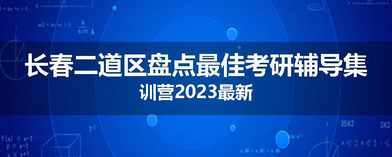 长春二道区盘点最佳考研辅导集训营2023最新