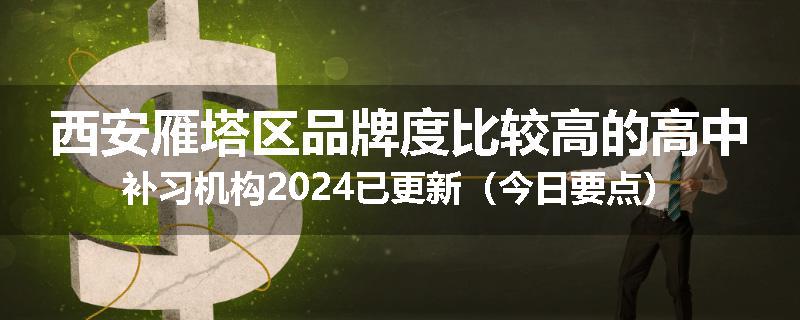 西安雁塔区品牌度比较高的高中补习机构2024已更新（今日要点）