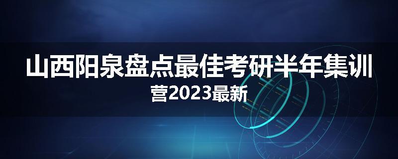 山西阳泉盘点最佳考研半年集训营2023最新