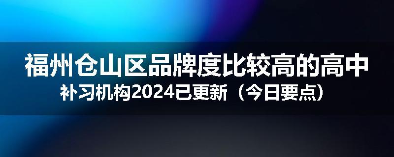福州仓山区品牌度比较高的高中补习机构2024已更新（今日要点）
