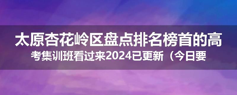 太原杏花岭区盘点排名榜首的高考集训班看过来2024已更新（今日要点）