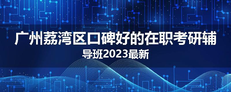 广州荔湾区口碑好的在职考研辅导班2023最新
