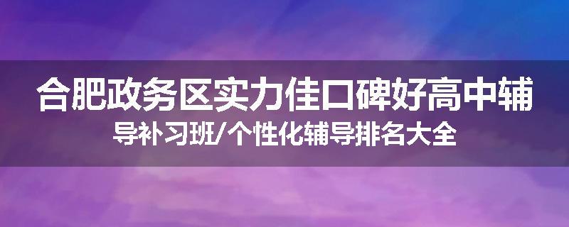 合肥政务区实力佳口碑好高中辅导补习班/个性化辅导排名大全