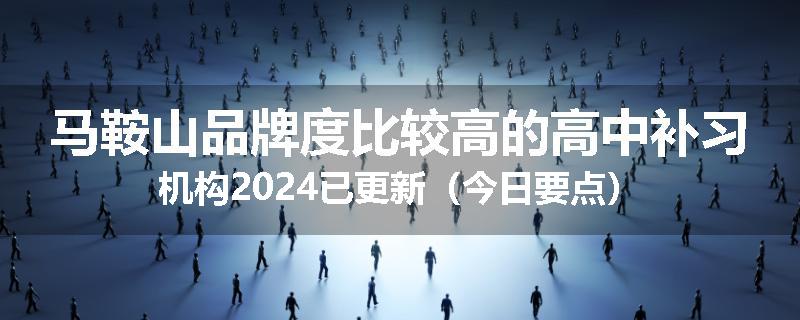 马鞍山品牌度比较高的高中补习机构2024已更新（今日要点）