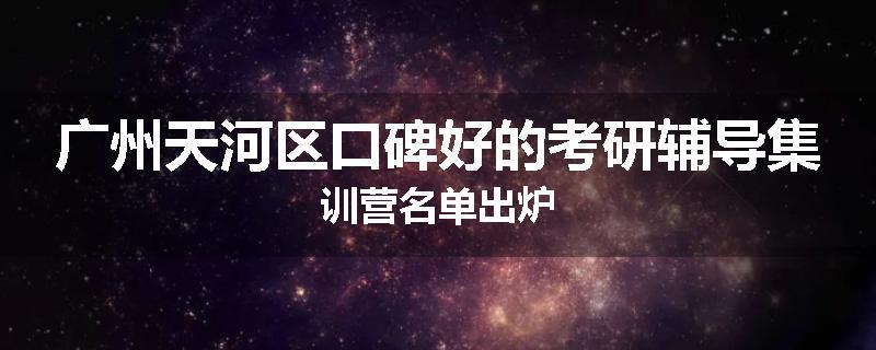广州天河区口碑好的考研辅导集训营名单出炉