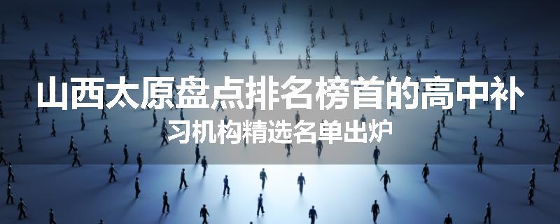 山西太原盘点排名榜首的高中补习机构精选名单出炉