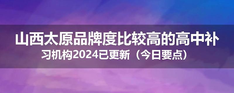 山西太原品牌度比较高的高中补习机构2024已更新（今日要点）