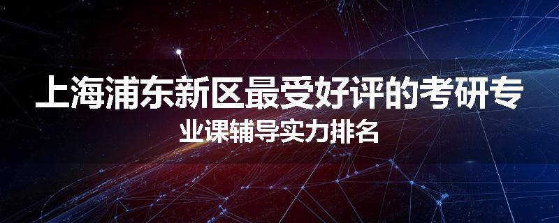 上海浦东新区最受好评的考研专业课辅导实力排名