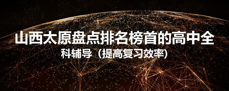 山西太原盘点排名榜首的高中全科辅导（提高复习效率)