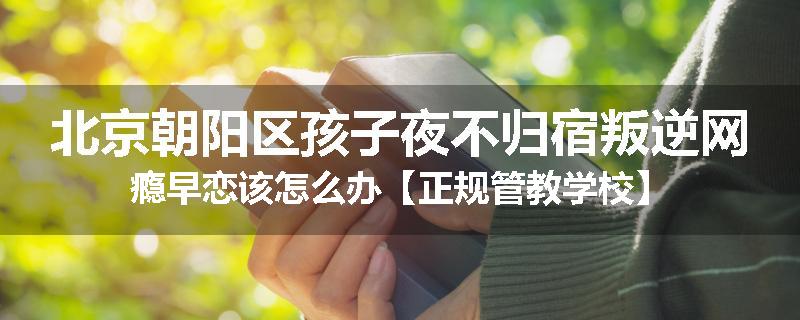 北京朝阳区孩子夜不归宿叛逆网瘾早恋该怎么办【正规管教学校】
