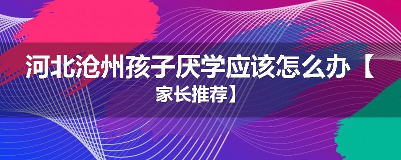 河北沧州孩子厌学应该怎么办【家长推荐】