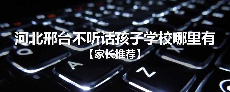 河北邢台不听话孩子学校哪里有【家长推荐】