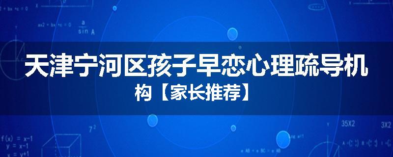 天津宁河区孩子早恋心理疏导机构【家长推荐】