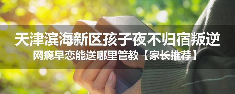 天津滨海新区孩子夜不归宿叛逆网瘾早恋能送哪里管教【家长推荐】