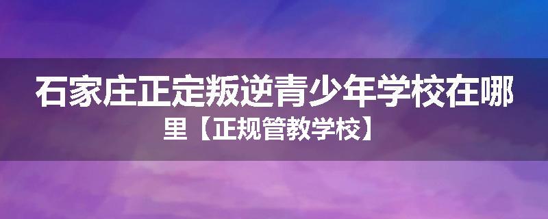 石家庄正定叛逆青少年学校在哪里【正规管教学校】