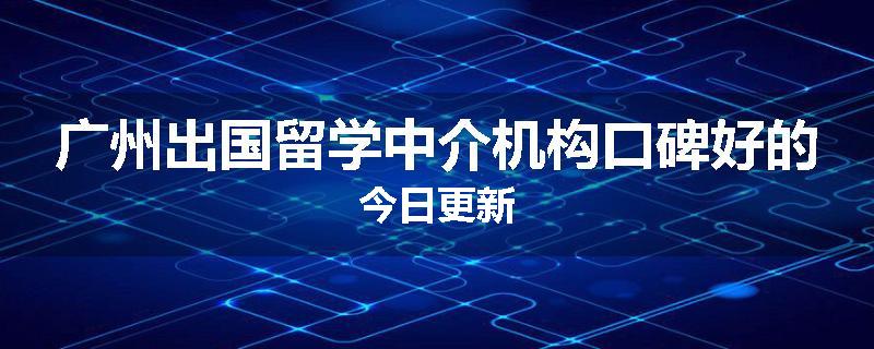 广州出国留学中介机构口碑好的今日更新