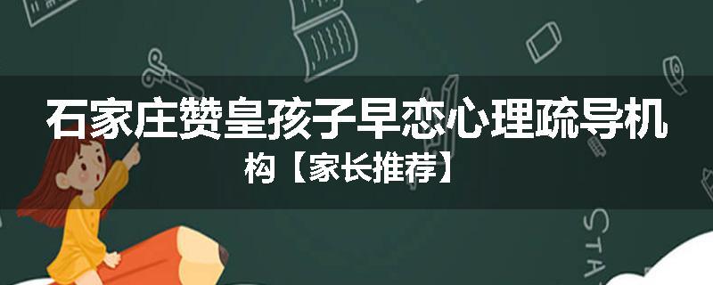 石家庄赞皇孩子早恋心理疏导机构【家长推荐】