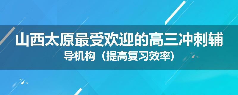 山西太原最受欢迎的高三冲刺辅导机构（提高复习效率)