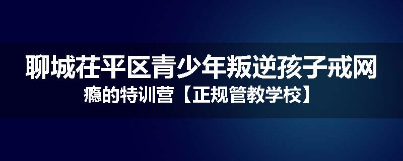 聊城茌平区青少年叛逆孩子戒网瘾的特训营【正规管教学校】