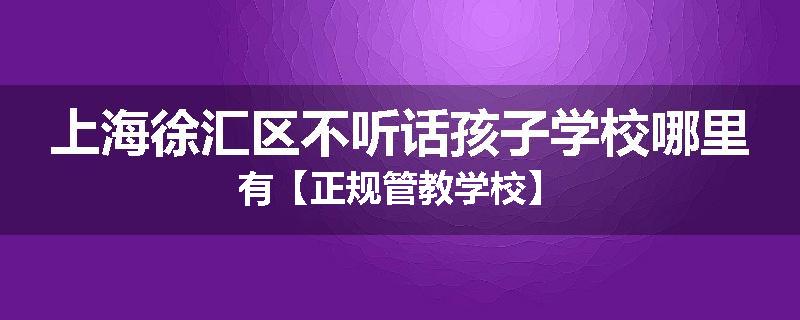 上海徐汇区不听话孩子学校哪里有【正规管教学校】