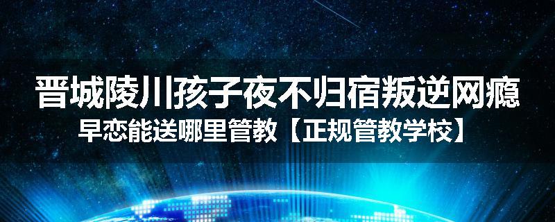 晋城陵川孩子夜不归宿叛逆网瘾早恋能送哪里管教【正规管教学校】