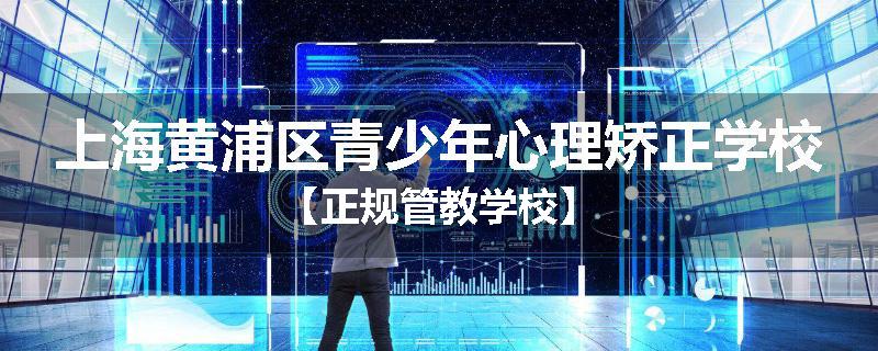 上海黄浦区青少年心理矫正学校【正规管教学校】
